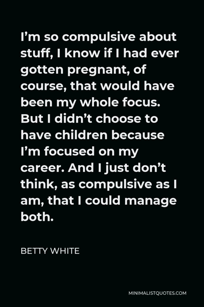 Betty White Quote - I’m so compulsive about stuff, I know if I had ever gotten pregnant, of course, that would have been my whole focus. But I didn’t choose to have children because I’m focused on my career. And I just don’t think, as compulsive as I am, that I could manage both.