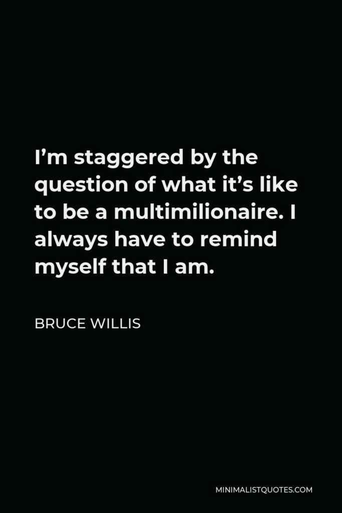 Bruce Willis Quote - I’m staggered by the question of what it’s like to be a multimilionaire. I always have to remind myself that I am.