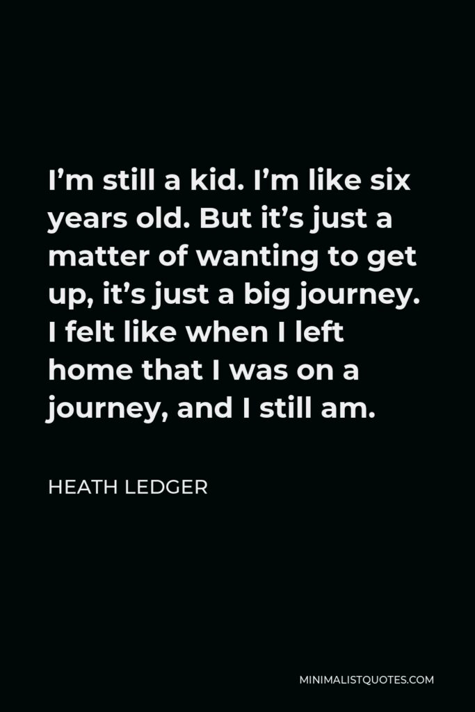 Heath Ledger Quote - I’m still a kid. I’m like six years old. But it’s just a matter of wanting to get up, it’s just a big journey. I felt like when I left home that I was on a journey, and I still am.