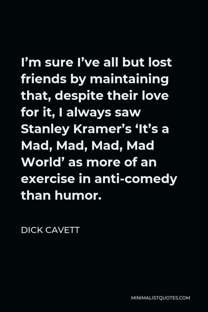 Dick Cavett Quote - I’m sure I’ve all but lost friends by maintaining that, despite their love for it, I always saw Stanley Kramer’s ‘It’s a Mad, Mad, Mad, Mad World’ as more of an exercise in anti-comedy than humor.
