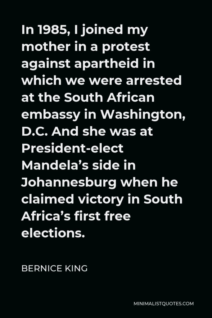 Bernice King Quote - In 1985, I joined my mother in a protest against apartheid in which we were arrested at the South African embassy in Washington, D.C. And she was at President-elect Mandela’s side in Johannesburg when he claimed victory in South Africa’s first free elections.
