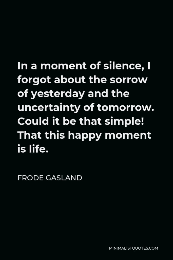 Frode Gasland Quote - In a moment of silence, I forgot about the sorrow of yesterday and the uncertainty of tomorrow. Could it be that simple! That this happy moment is life.