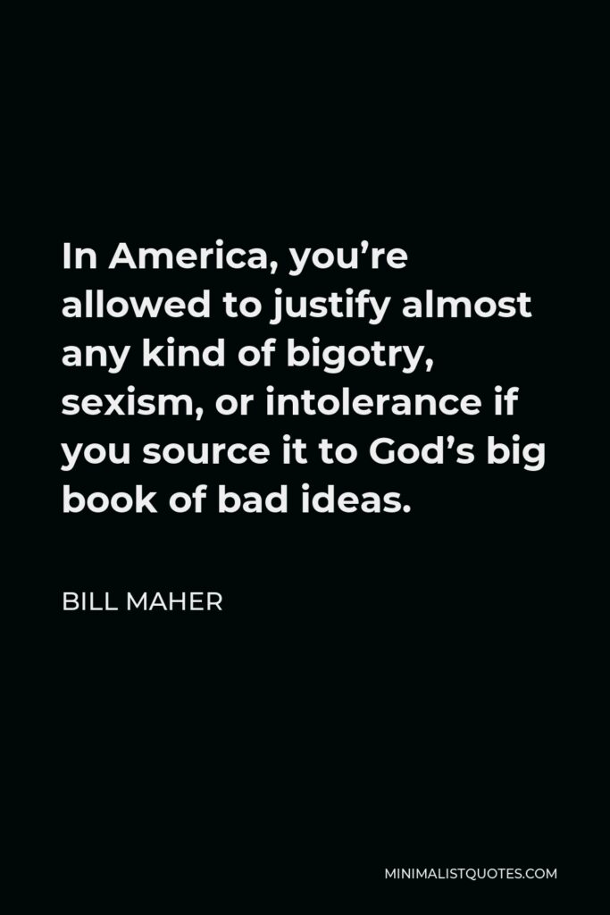 Bill Maher Quote - In America, you’re allowed to justify almost any kind of bigotry, sexism, or intolerance if you source it to God’s big book of bad ideas.