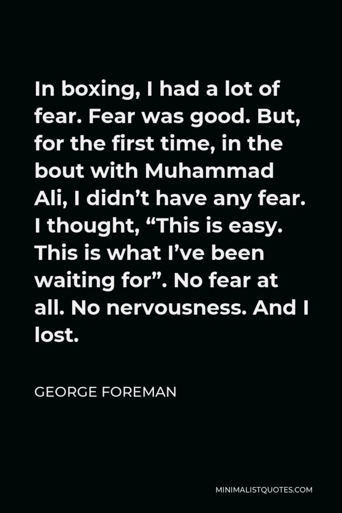 George Foreman Quote - In boxing, I had a lot of fear. Fear was good. But, for the first time, in the bout with Muhammad Ali, I didn’t have any fear. I thought, “This is easy. This is what I’ve been waiting for”. No fear at all. No nervousness. And I lost.