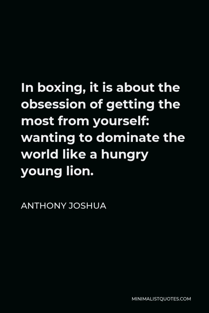 Anthony Joshua Quote - In boxing, it is about the obsession of getting the most from yourself: wanting to dominate the world like a hungry young lion.