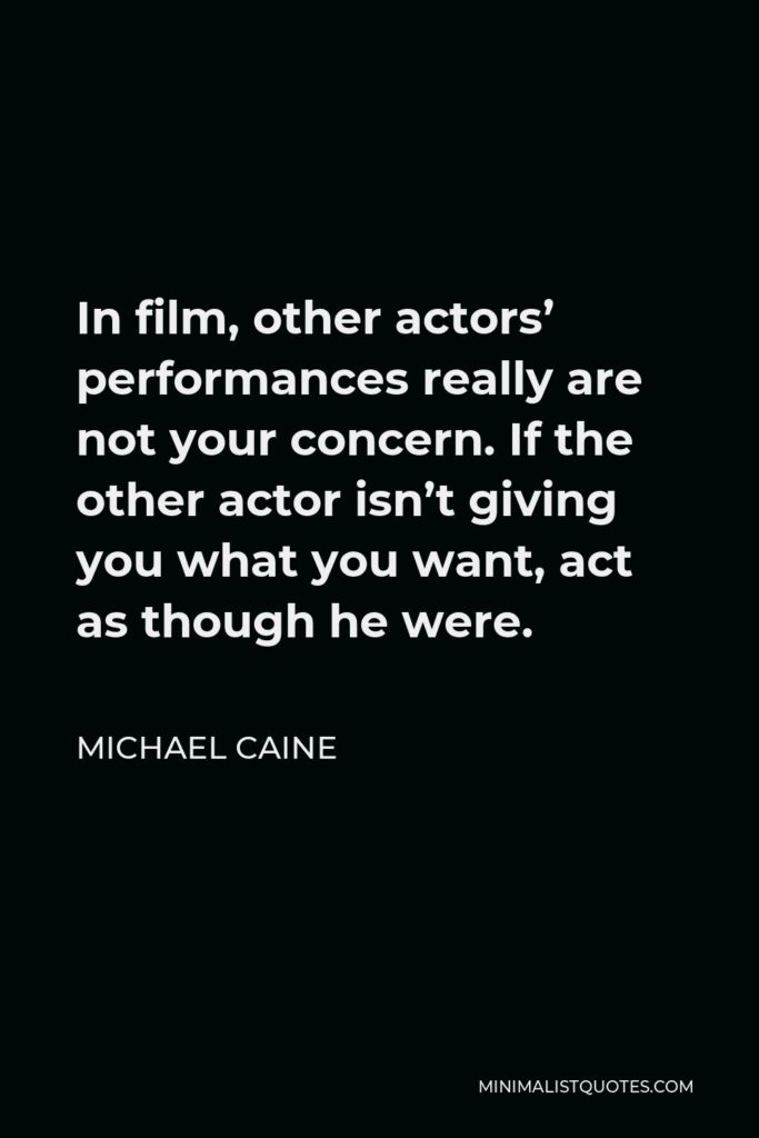 Michael Caine Quote - In film, other actors’ performances really are not your concern. If the other actor isn’t giving you what you want, act as though he were.