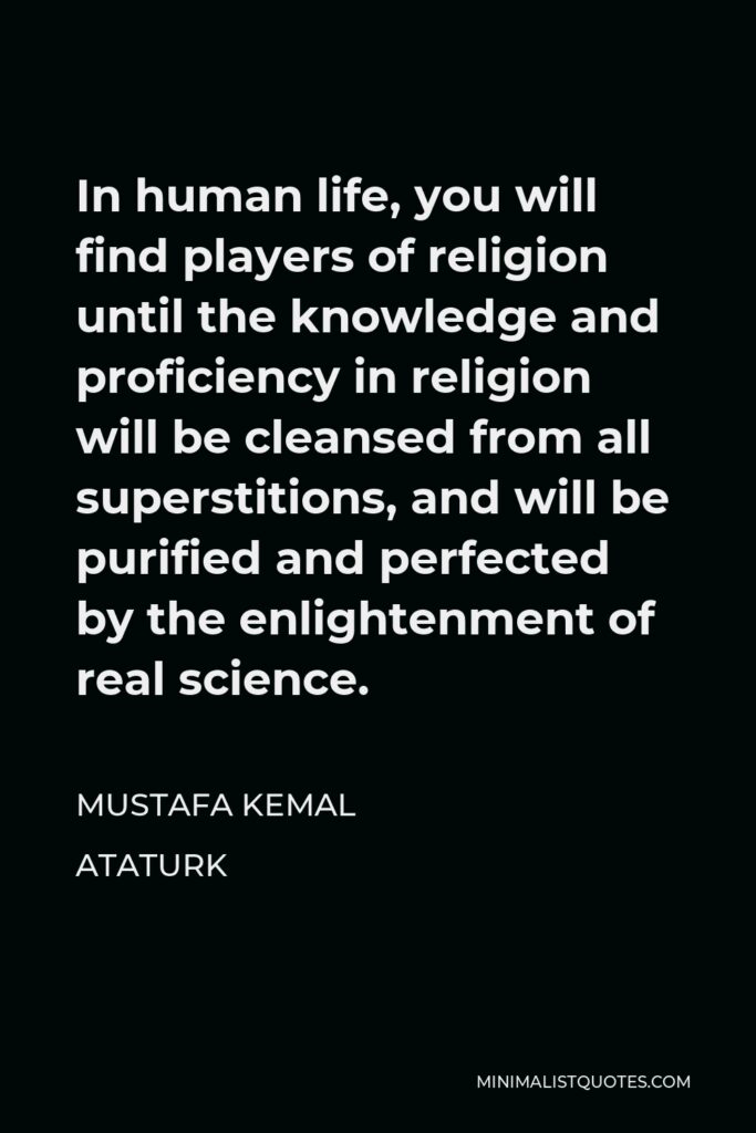 Mustafa Kemal Ataturk Quote - In human life, you will find players of religion until the knowledge and proficiency in religion will be cleansed from all superstitions, and will be purified and perfected by the enlightenment of real science.