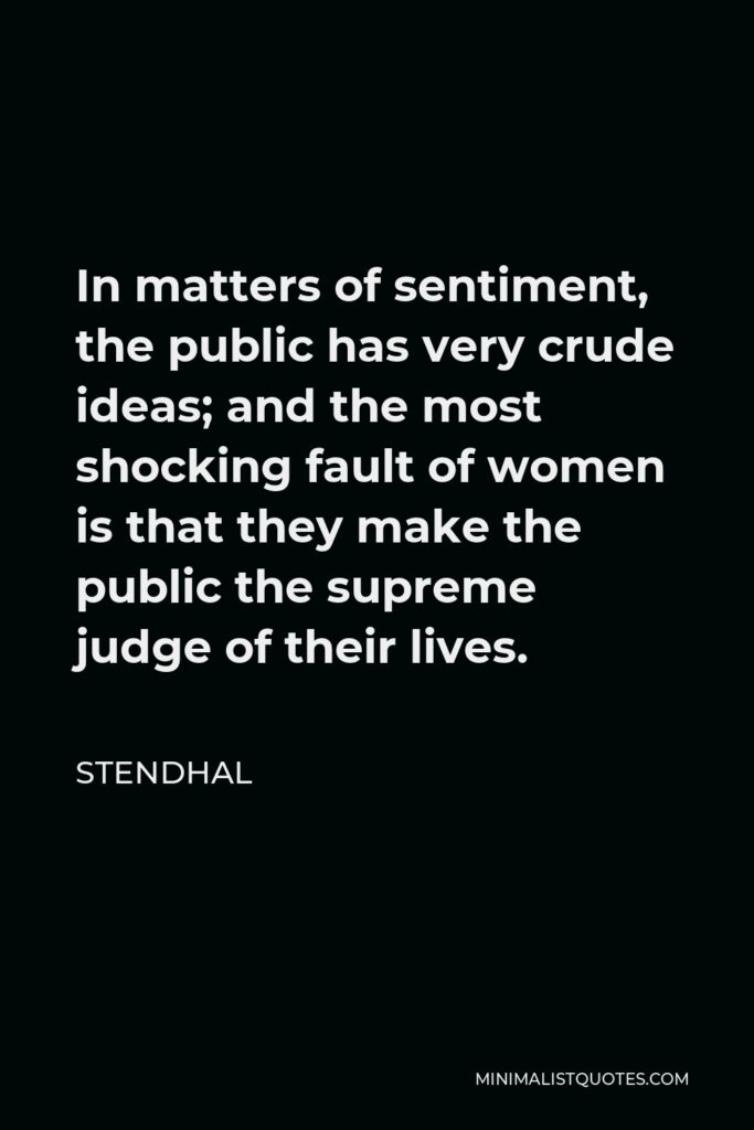 Stendhal Quote - In matters of sentiment, the public has very crude ideas; and the most shocking fault of women is that they make the public the supreme judge of their lives.