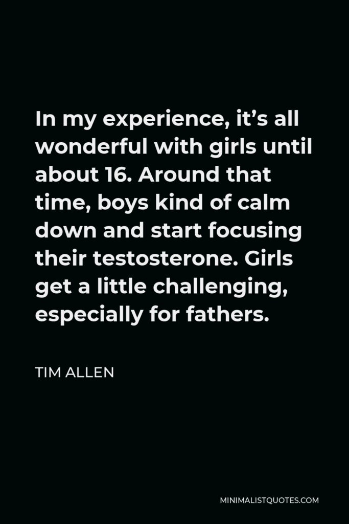 Tim Allen Quote - In my experience, it’s all wonderful with girls until about 16. Around that time, boys kind of calm down and start focusing their testosterone. Girls get a little challenging, especially for fathers.