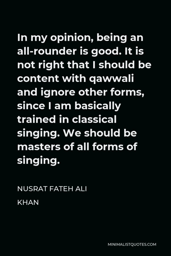 Nusrat Fateh Ali Khan Quote - In my opinion, being an all-rounder is good. It is not right that I should be content with qawwali and ignore other forms, since I am basically trained in classical singing. We should be masters of all forms of singing.