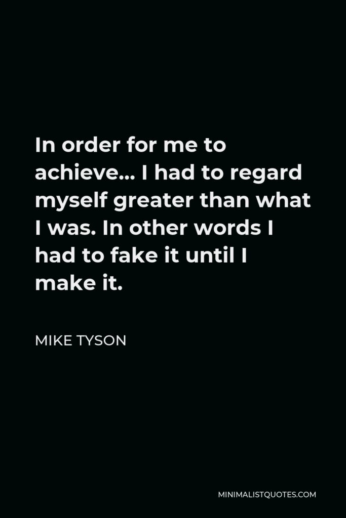 Mike Tyson Quote - In order for me to achieve… I had to regard myself greater than what I was. In other words I had to fake it until I make it.