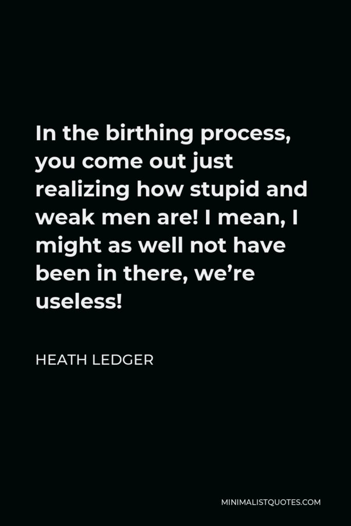 Heath Ledger Quote - In the birthing process, you come out just realizing how stupid and weak men are! I mean, I might as well not have been in there, we’re useless!