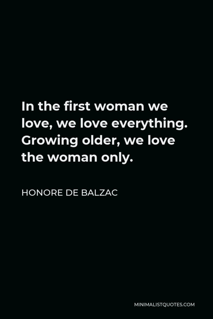 Honore de Balzac Quote - In the first woman we love, we love everything. Growing older, we love the woman only.