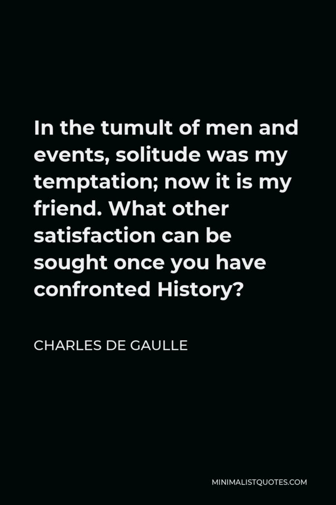 Charles de Gaulle Quote - In the tumult of men and events, solitude was my temptation; now it is my friend. What other satisfaction can be sought once you have confronted History?