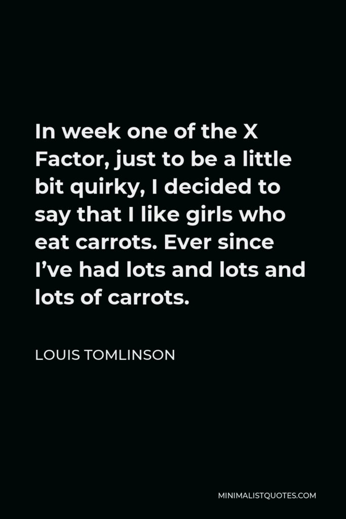 Louis Tomlinson Quote - In week one of the X Factor, just to be a little bit quirky, I decided to say that I like girls who eat carrots. Ever since I’ve had lots and lots and lots of carrots.