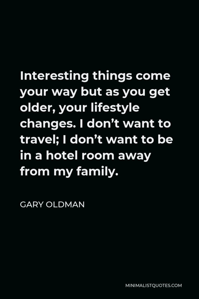 Gary Oldman Quote - Interesting things come your way but as you get older, your lifestyle changes. I don’t want to travel; I don’t want to be in a hotel room away from my family.