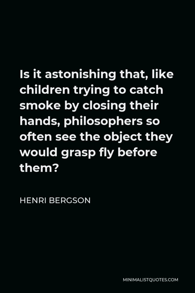 Henri Bergson Quote - Is it astonishing that, like children trying to catch smoke by closing their hands, philosophers so often see the object they would grasp fly before them?