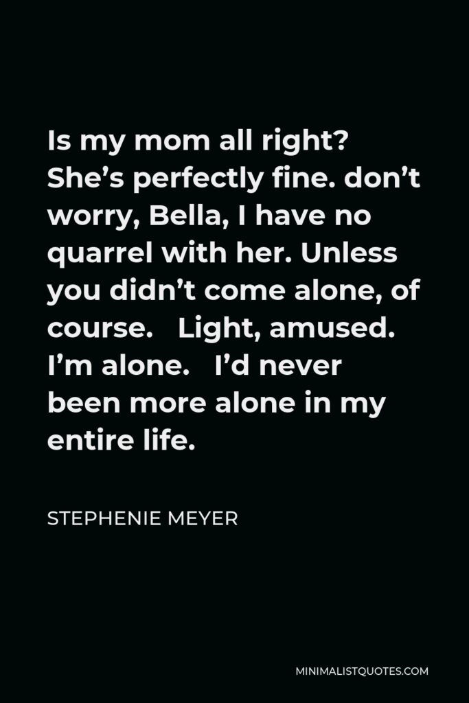 Stephenie Meyer Quote - Is my mom all right? She’s perfectly fine. don’t worry, Bella, I have no quarrel with her. Unless you didn’t come alone, of course. Light, amused. I’m alone. I’d never been more alone in my entire life.