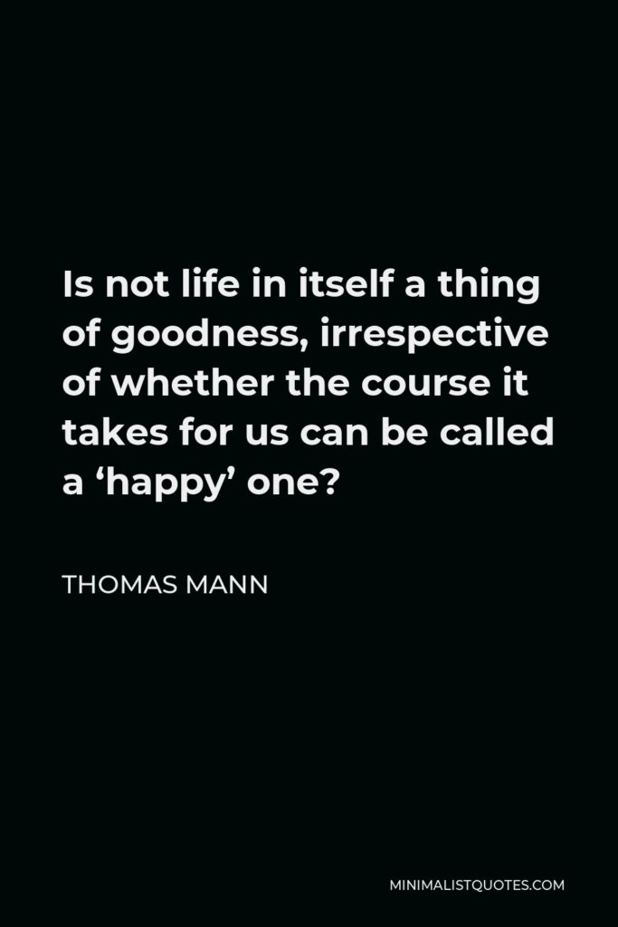 Thomas Mann Quote - Is not life in itself a thing of goodness, irrespective of whether the course it takes for us can be called a ‘happy’ one?