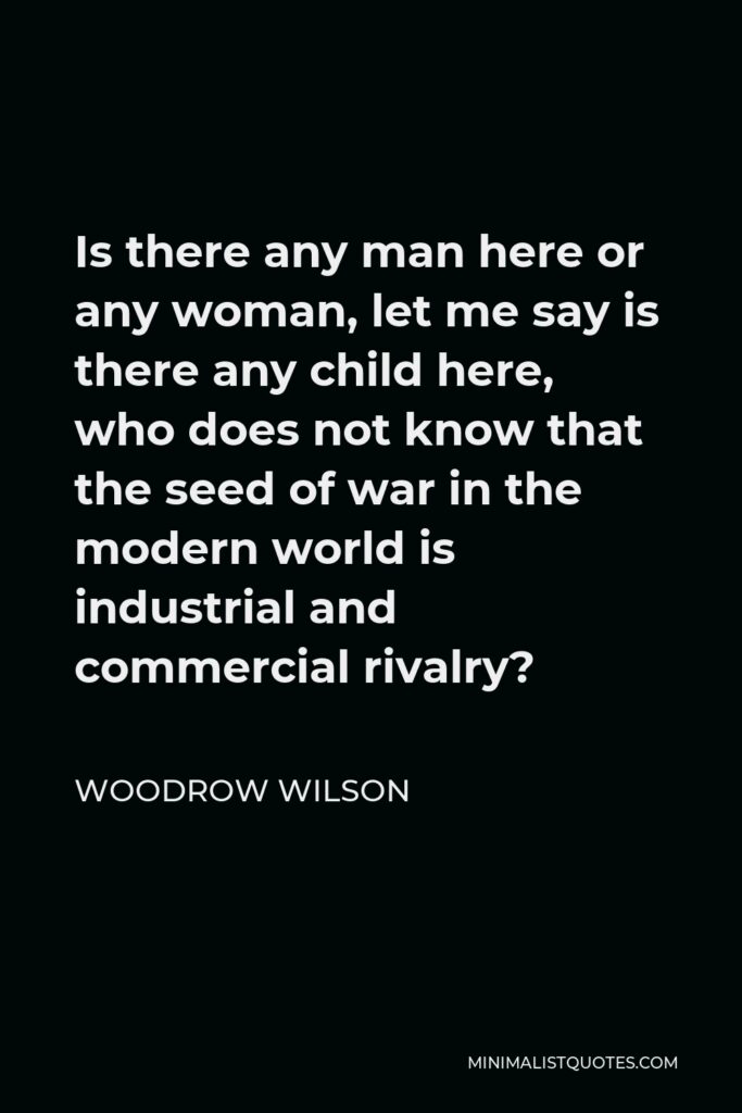 Woodrow Wilson Quote - Is there any man here or any woman, let me say is there any child here, who does not know that the seed of war in the modern world is industrial and commercial rivalry?