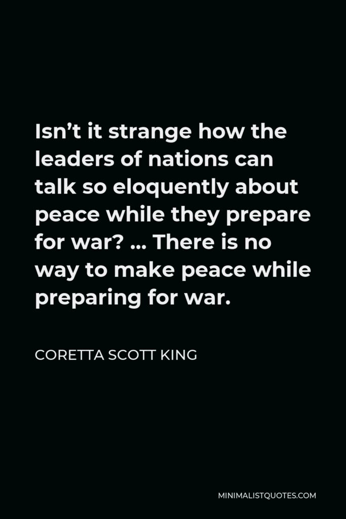 Coretta Scott King Quote - Isn’t it strange how the leaders of nations can talk so eloquently about peace while they prepare for war? … There is no way to make peace while preparing for war.