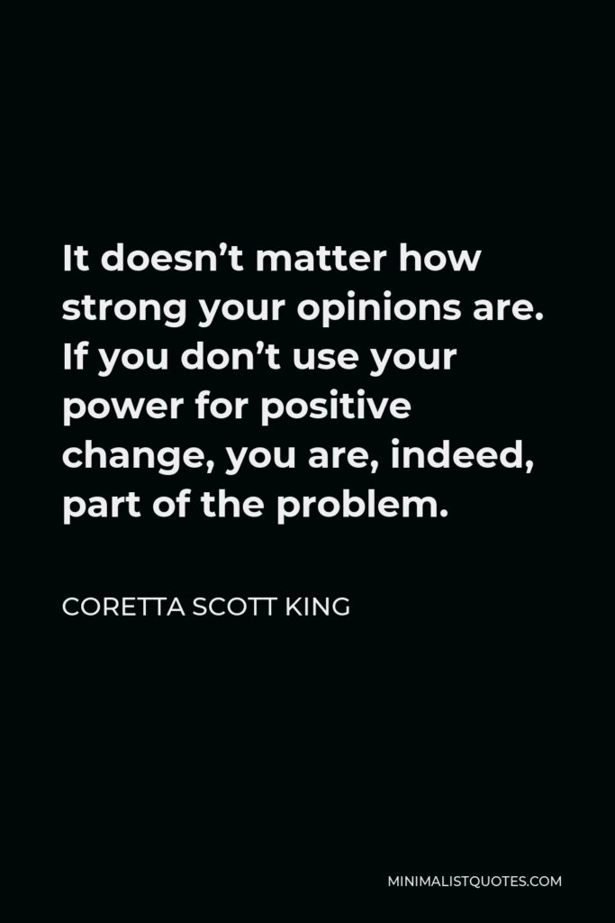 Coretta Scott King Quote - It doesn’t matter how strong your opinions are. If you don’t use your power for positive change, you are, indeed, part of the problem.