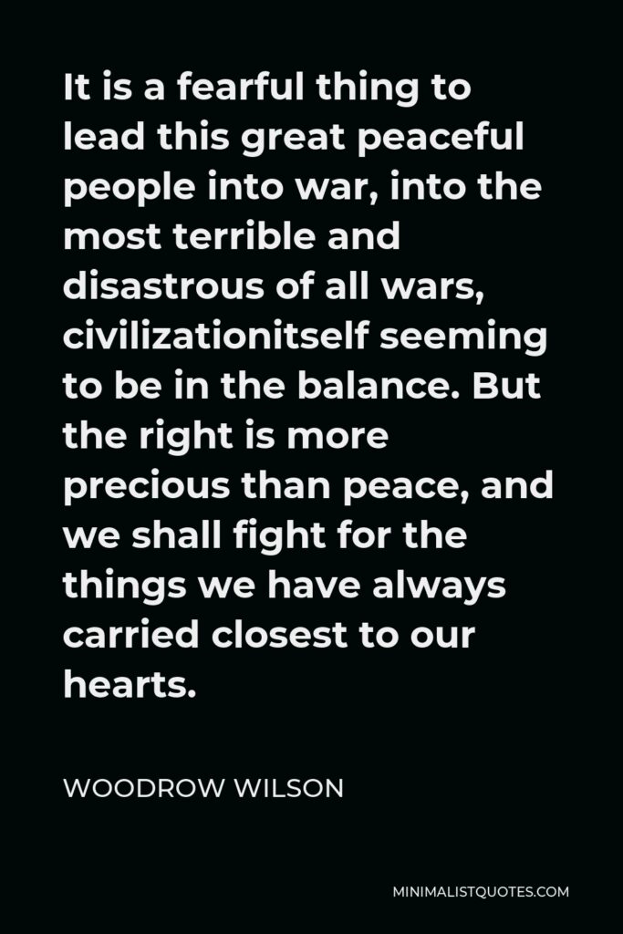 Woodrow Wilson Quote - It is a fearful thing to lead this great peaceful people into war, into the most terrible and disastrous of all wars, civilizationitself seeming to be in the balance. But the right is more precious than peace, and we shall fight for the things we have always carried closest to our hearts.