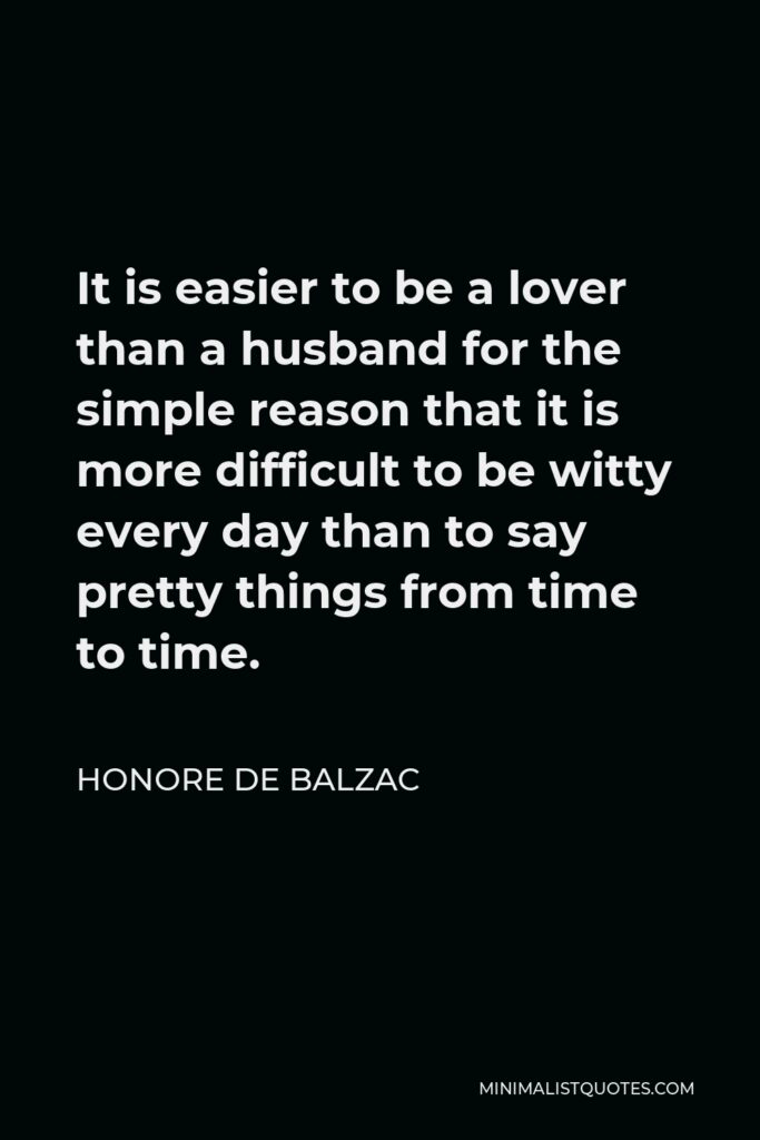 Honore de Balzac Quote - It is easier to be a lover than a husband for the simple reason that it is more difficult to be witty every day than to say pretty things from time to time.