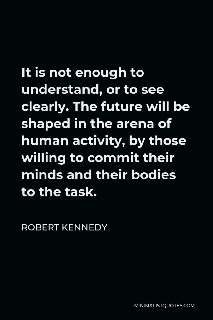 Robert Kennedy Quote - It is not enough to understand, or to see clearly. The future will be shaped in the arena of human activity, by those willing to commit their minds and their bodies to the task.