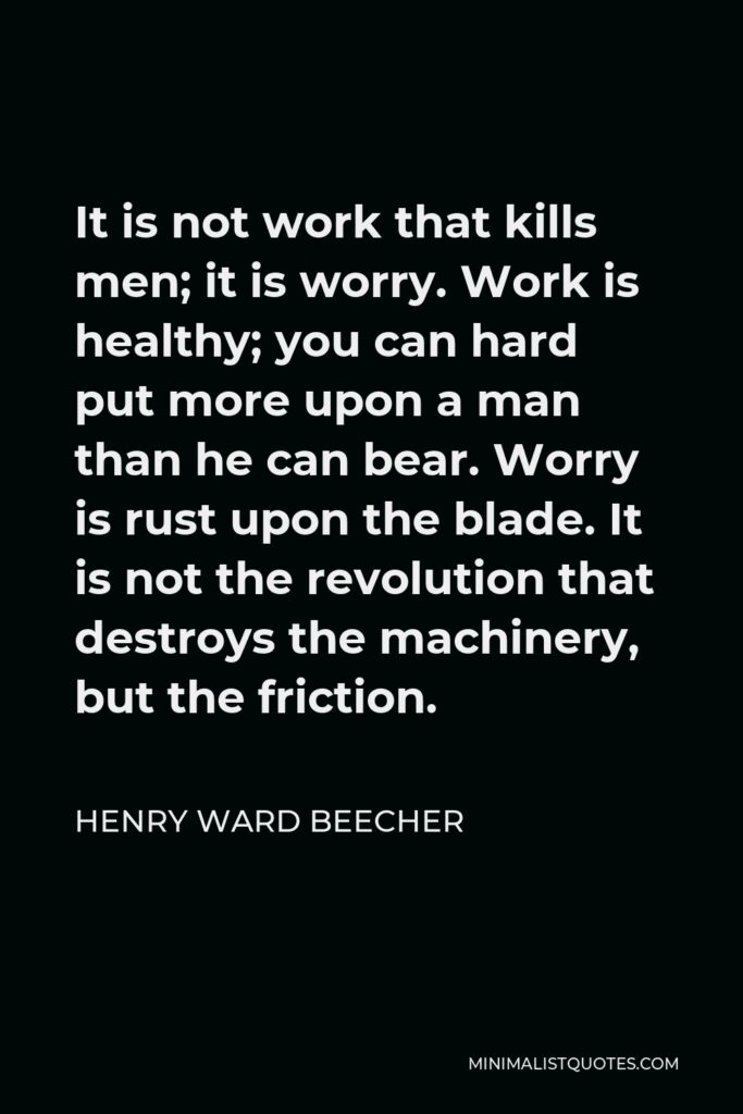 Henry Ward Beecher Quote - It is not work that kills men; it is worry. Work is healthy; you can hard put more upon a man than he can bear. Worry is rust upon the blade. It is not the revolution that destroys the machinery, but the friction.