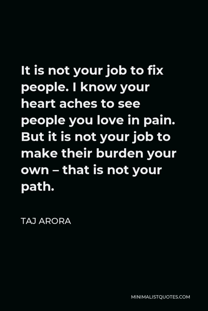 Taj Arora Quote - It is not your job to fix people. I know your heart aches to see people you love in pain. But it is not your job to make their burden your own – that is not your path.