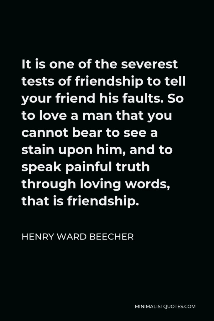 Henry Ward Beecher Quote - It is one of the severest tests of friendship to tell your friend his faults. So to love a man that you cannot bear to see a stain upon him, and to speak painful truth through loving words, that is friendship.