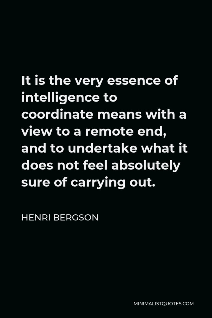 Henri Bergson Quote - It is the very essence of intelligence to coordinate means with a view to a remote end, and to undertake what it does not feel absolutely sure of carrying out.