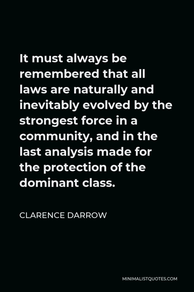 Clarence Darrow Quote - It must always be remembered that all laws are naturally and inevitably evolved by the strongest force in a community, and in the last analysis made for the protection of the dominant class.