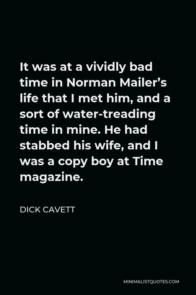 Dick Cavett Quote - It was at a vividly bad time in Norman Mailer’s life that I met him, and a sort of water-treading time in mine. He had stabbed his wife, and I was a copy boy at Time magazine.