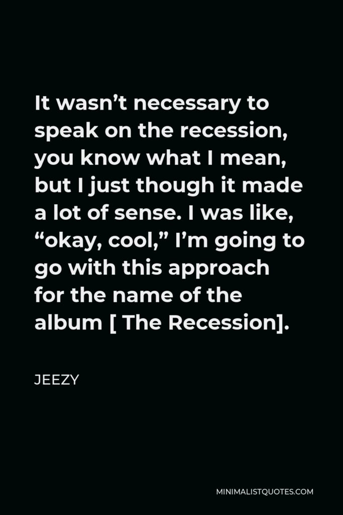Jeezy Quote - It wasn’t necessary to speak on the recession, you know what I mean, but I just though it made a lot of sense. I was like, “okay, cool,” I’m going to go with this approach for the name of the album [ The Recession].