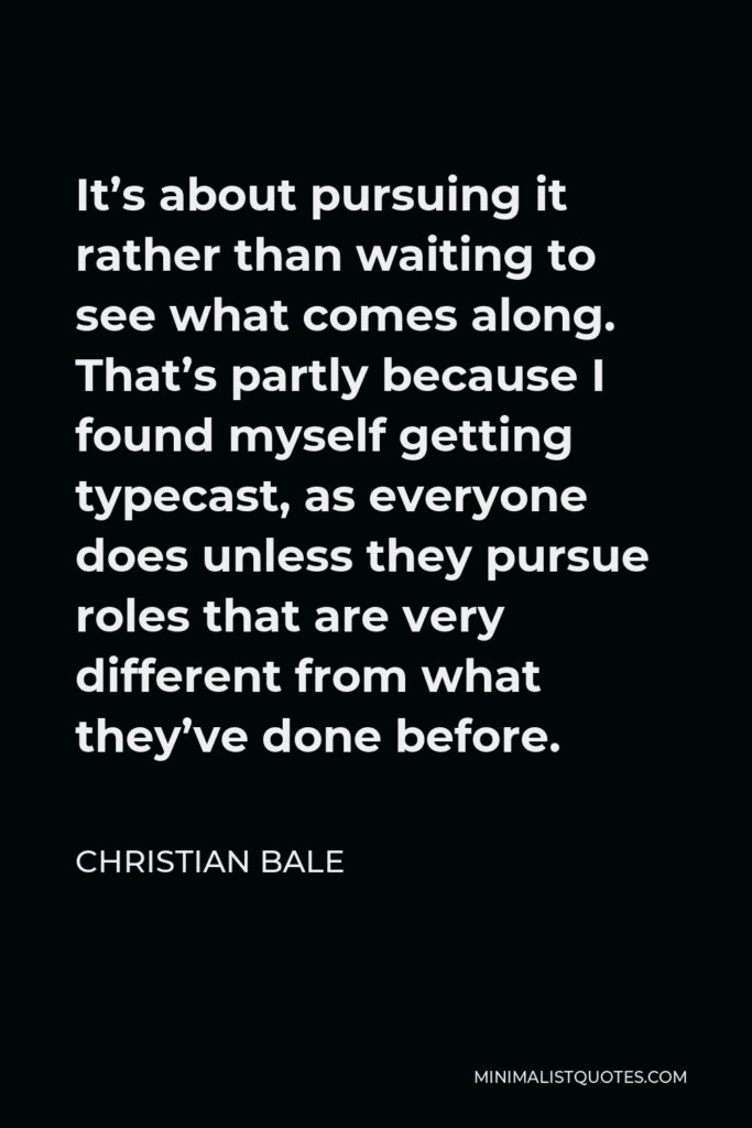 Christian Bale Quote - It’s about pursuing it rather than waiting to see what comes along. That’s partly because I found myself getting typecast, as everyone does unless they pursue roles that are very different from what they’ve done before.