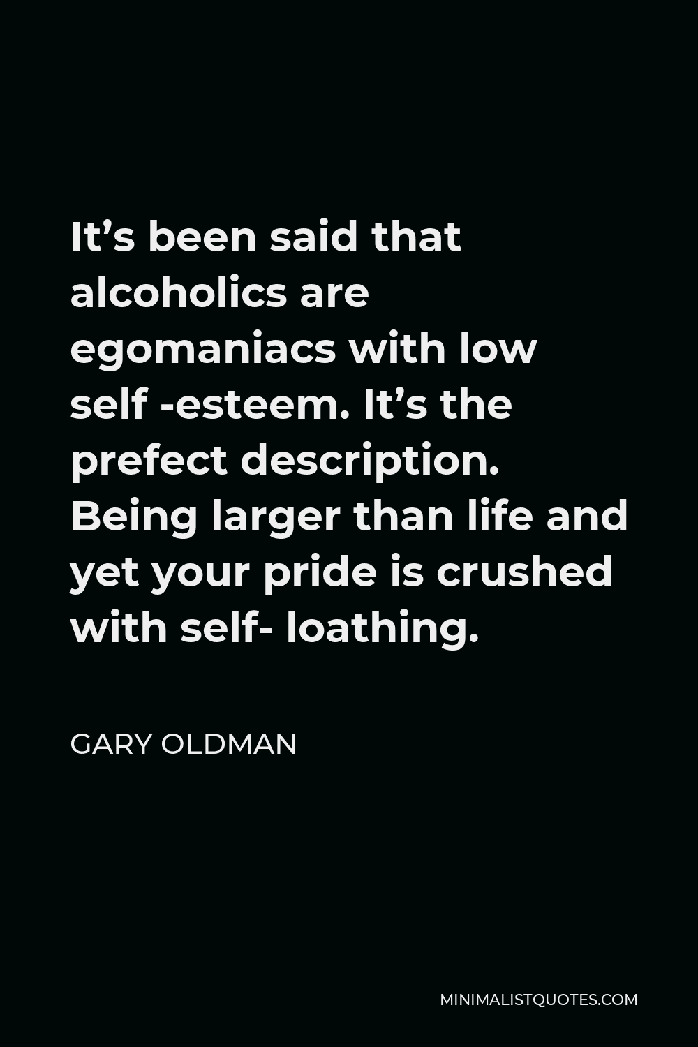 Gary Oldman Quote - It’s been said that alcoholics are egomaniacs with low self -esteem. It’s the prefect description. Being larger than life and yet your pride is crushed with self- loathing.