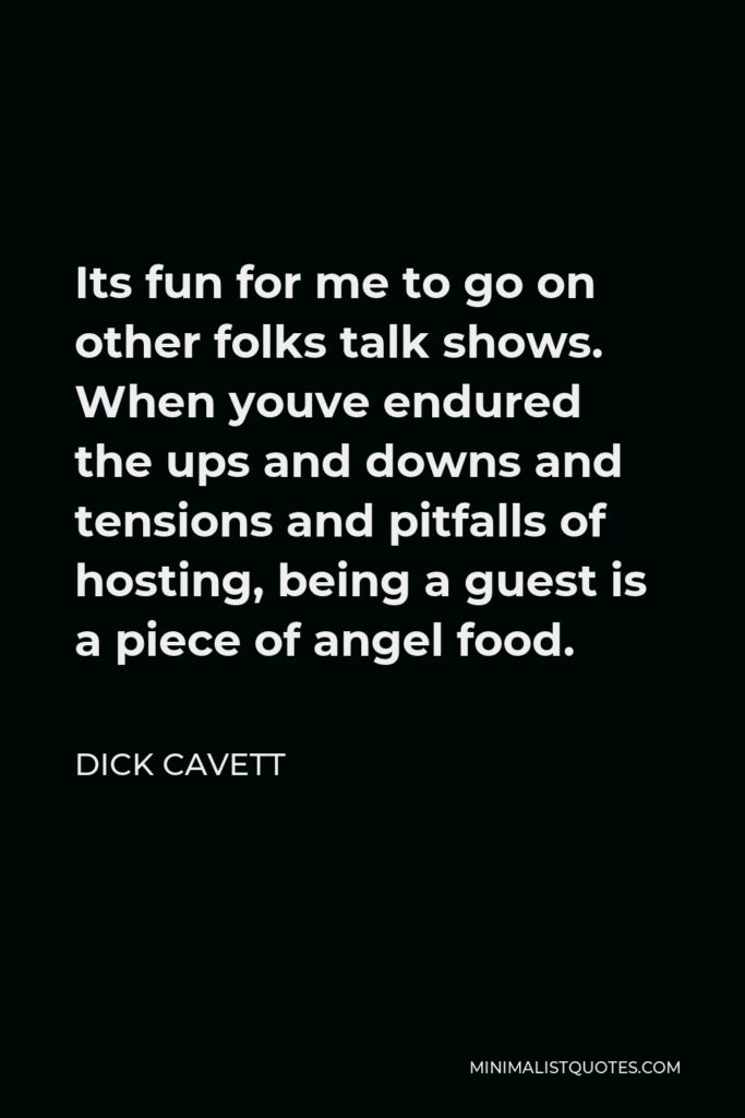 Dick Cavett Quote - Its fun for me to go on other folks talk shows. When youve endured the ups and downs and tensions and pitfalls of hosting, being a guest is a piece of angel food.