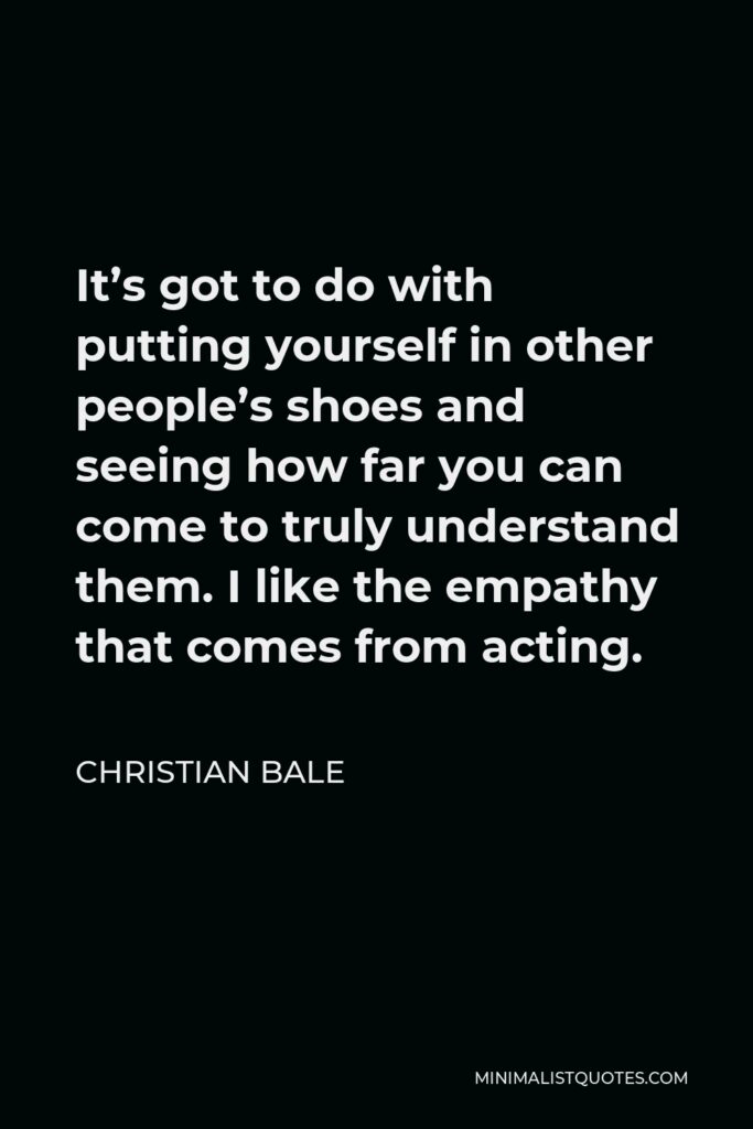 Christian Bale Quote - It’s got to do with putting yourself in other people’s shoes and seeing how far you can come to truly understand them. I like the empathy that comes from acting.
