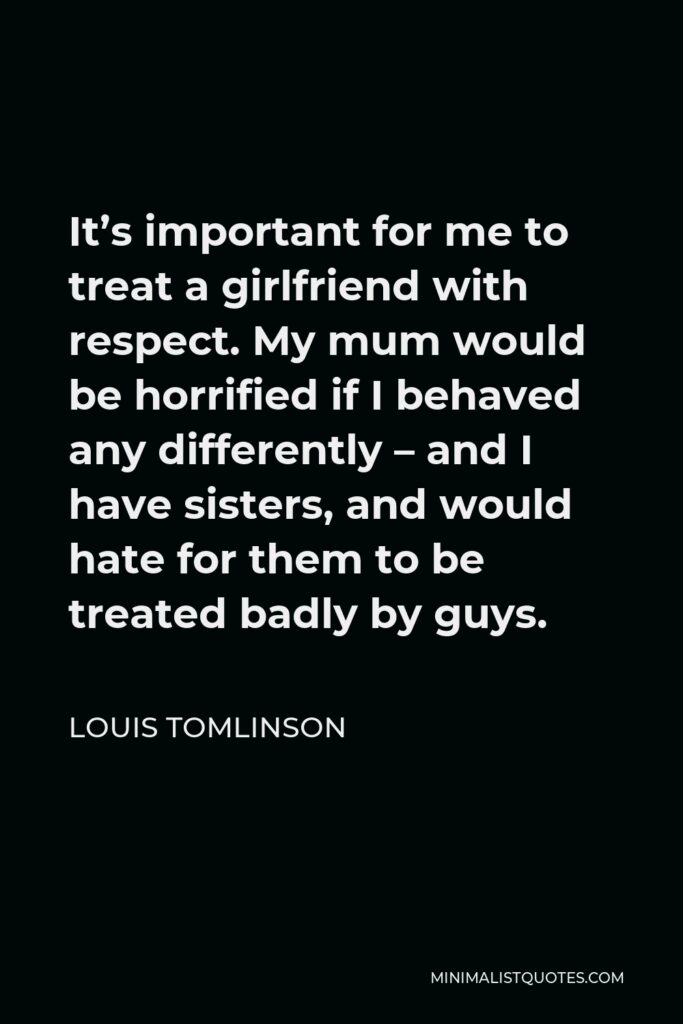 Louis Tomlinson Quote - It’s important for me to treat a girlfriend with respect. My mum would be horrified if I behaved any differently – and I have sisters, and would hate for them to be treated badly by guys.