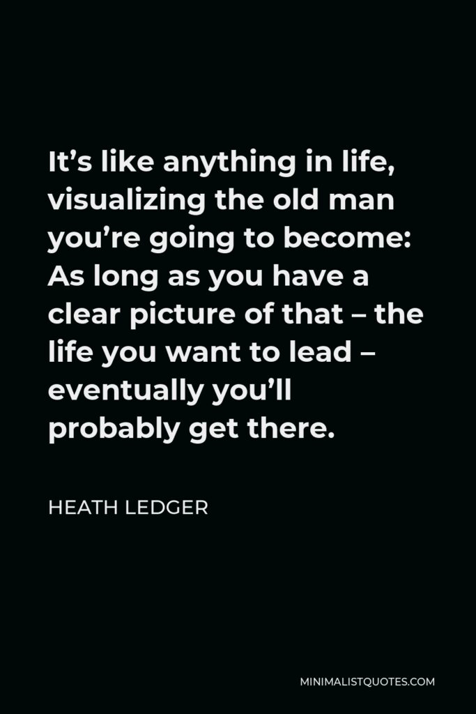 Heath Ledger Quote - It’s like anything in life, visualizing the old man you’re going to become: As long as you have a clear picture of that – the life you want to lead – eventually you’ll probably get there.