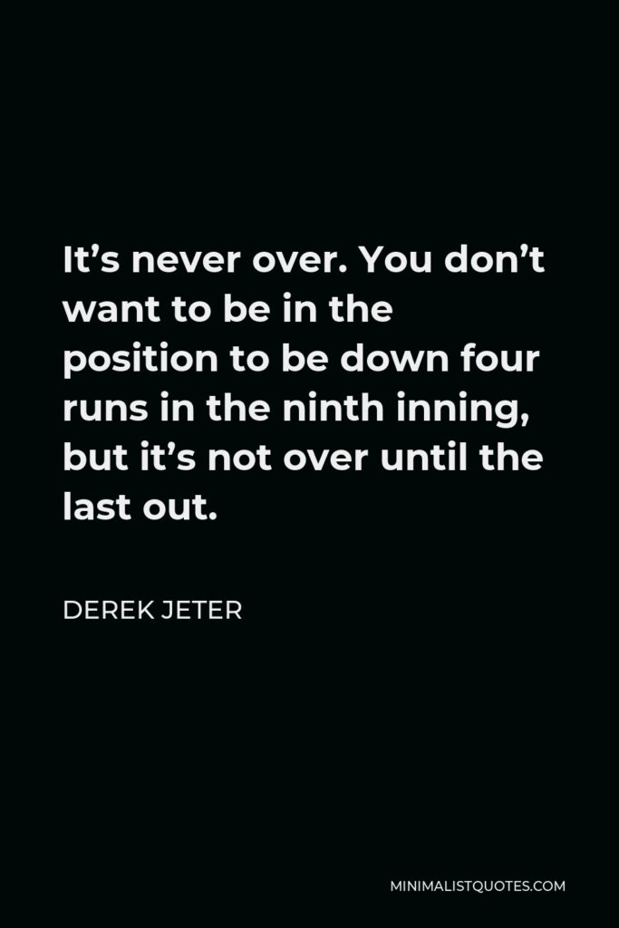 Derek Jeter Quote - It’s never over. You don’t want to be in the position to be down four runs in the ninth inning, but it’s not over until the last out.