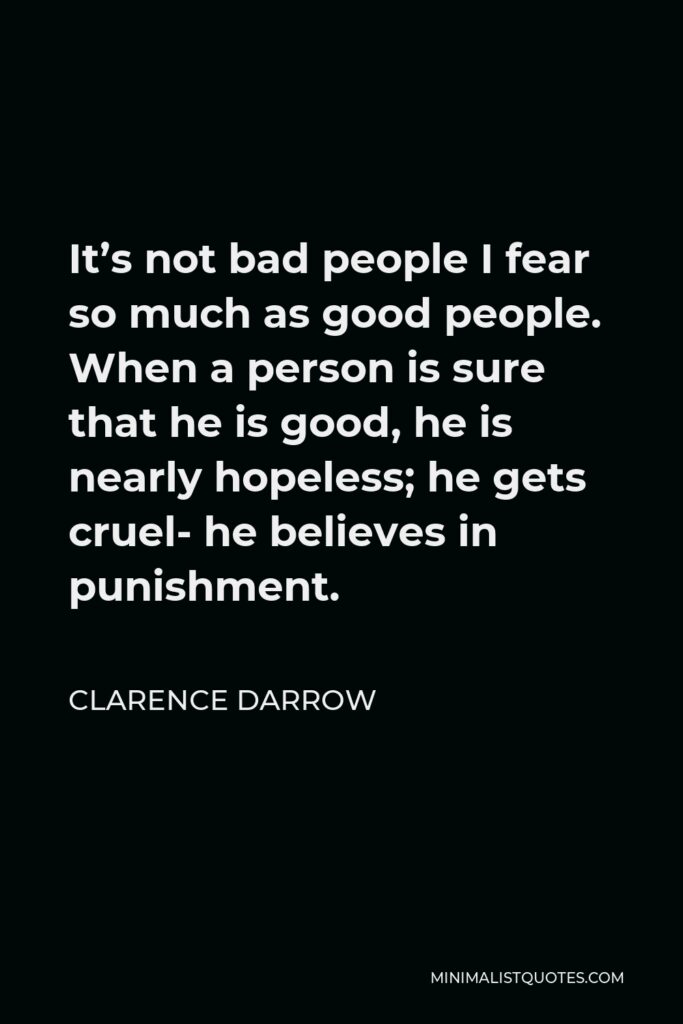 Clarence Darrow Quote - It’s not bad people I fear so much as good people. When a person is sure that he is good, he is nearly hopeless; he gets cruel- he believes in punishment.