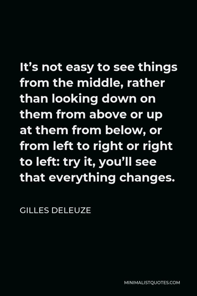 Gilles Deleuze Quote - It’s not easy to see things from the middle, rather than looking down on them from above or up at them from below, or from left to right or right to left: try it, you’ll see that everything changes.
