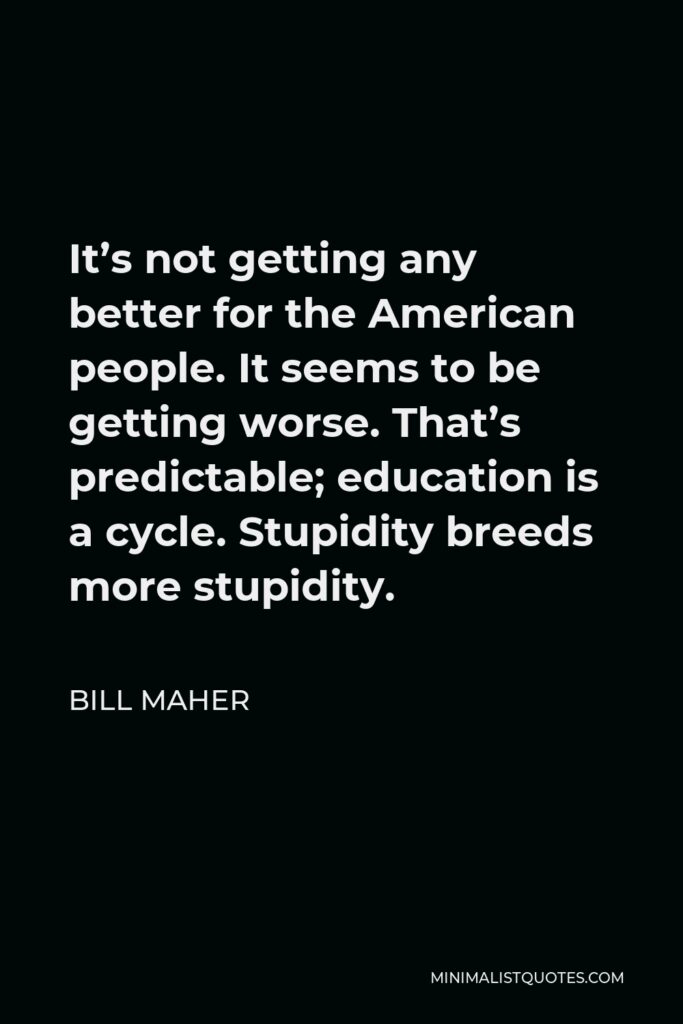 Bill Maher Quote - It’s not getting any better for the American people. It seems to be getting worse. That’s predictable; education is a cycle. Stupidity breeds more stupidity.