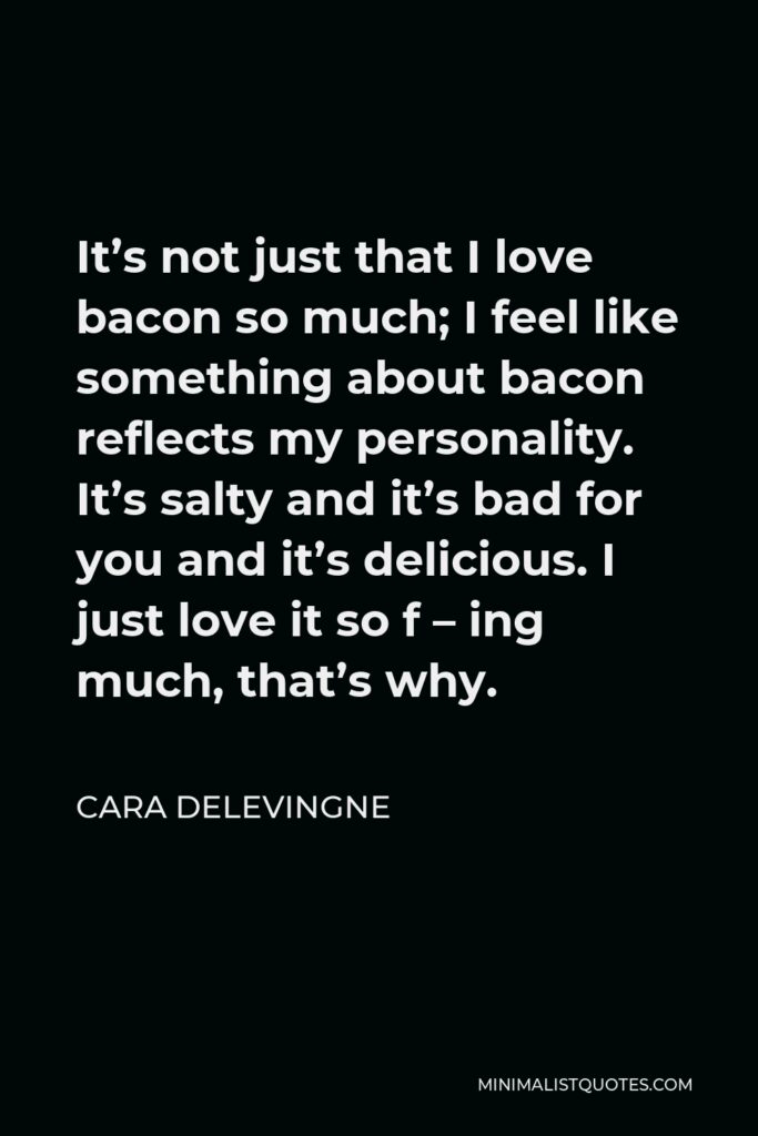 Cara Delevingne Quote - It’s not just that I love bacon so much; I feel like something about bacon reflects my personality. It’s salty and it’s bad for you and it’s delicious. I just love it so f – ing much, that’s why.