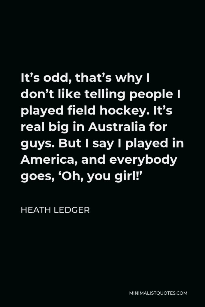 Heath Ledger Quote - It’s odd, that’s why I don’t like telling people I played field hockey. It’s real big in Australia for guys. But I say I played in America, and everybody goes, ‘Oh, you girl!’