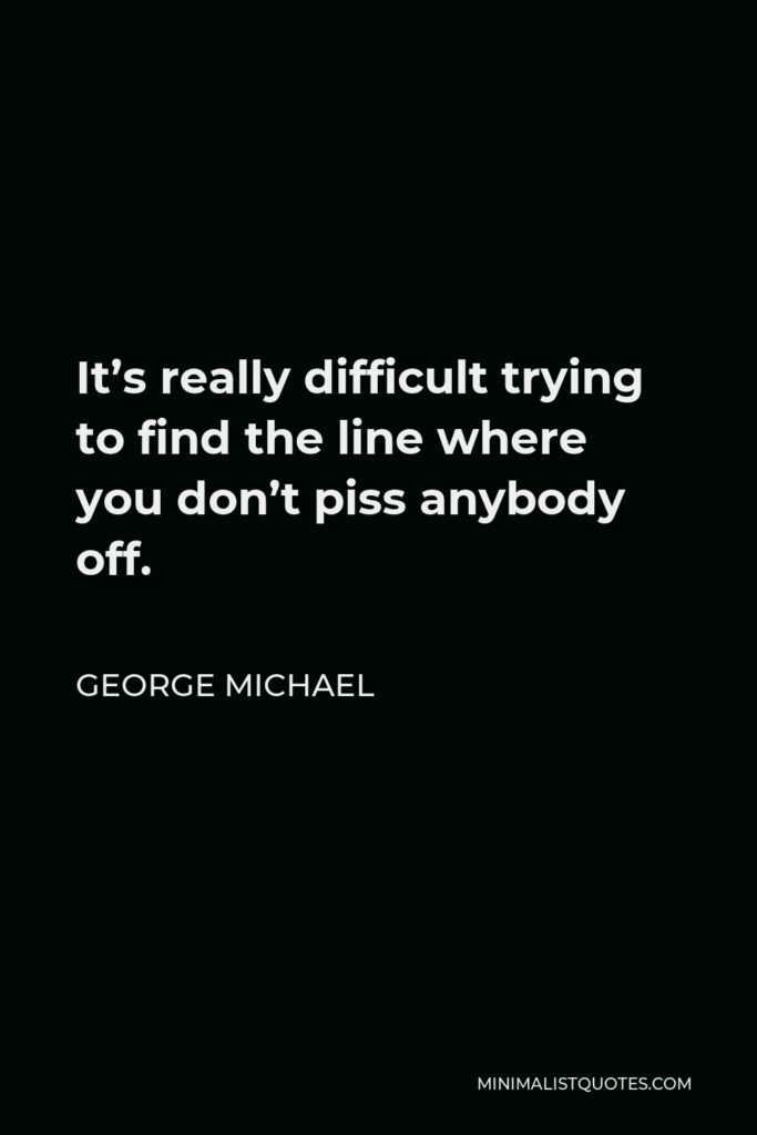 George Michael Quote - It’s really difficult trying to find the line where you don’t piss anybody off.
