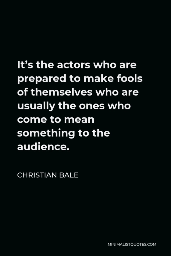 Christian Bale Quote - It’s the actors who are prepared to make fools of themselves who are usually the ones who come to mean something to the audience.